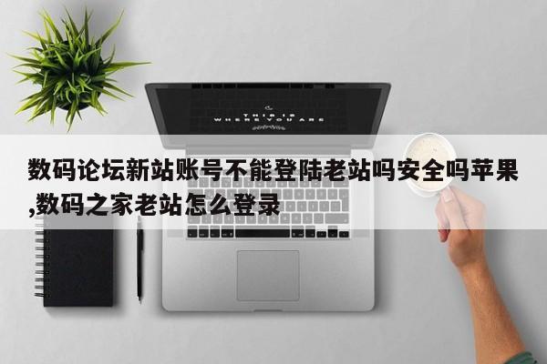 数码论坛新站账号不能登陆老站吗安全吗苹果,数码之家老站怎么登录