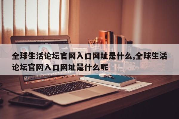 全球生活论坛官网入口网址是什么,全球生活论坛官网入口网址是什么呢