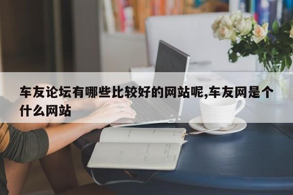 车友论坛有哪些比较好的网站呢,车友网是个什么网站